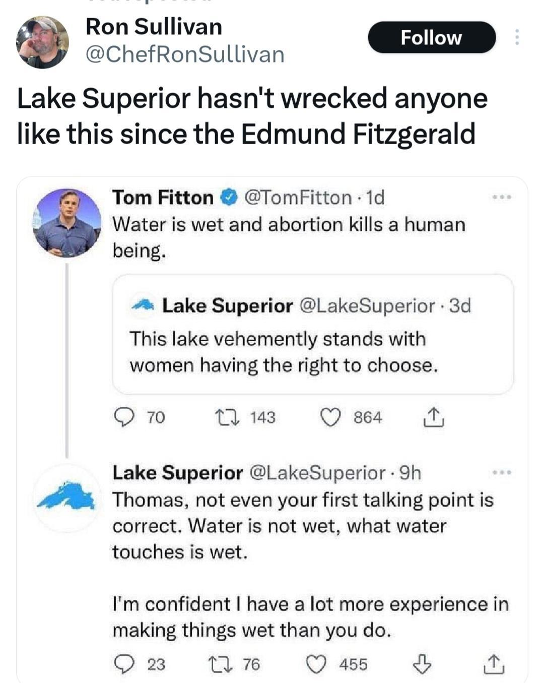 This is a tweet from Ron Sullivan who says "Lake Superior hasn't wrecked anyone like this since the Edmund Fitzgerald" 

It is over a tweet  Lake Superior saying this Lake vehemently stands with women having the right to choose and some Jerk by the name of Tom Fitton. Saying water is wet and abortion kills a human being. So  then the Twitter account of Lake Superior replied Thomas, not even your first talking point is correct. Water is not wet, what water touches is wet. I'm confident I have a lot more experience in making things wet than you do.